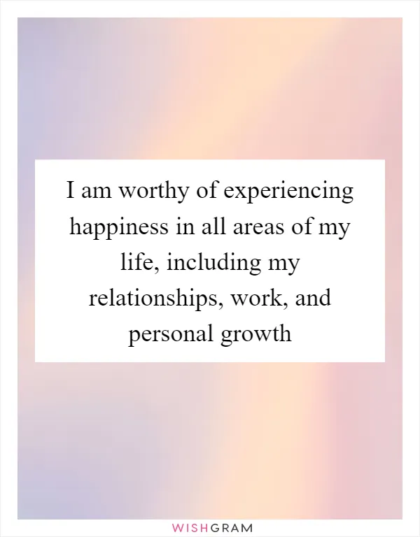 I am worthy of experiencing happiness in all areas of my life, including my relationships, work, and personal growth