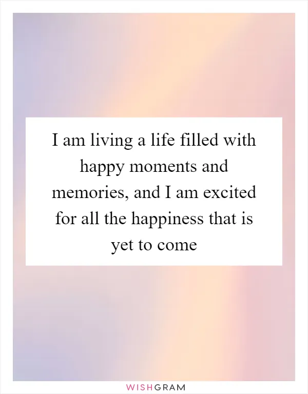 I am living a life filled with happy moments and memories, and I am excited for all the happiness that is yet to come