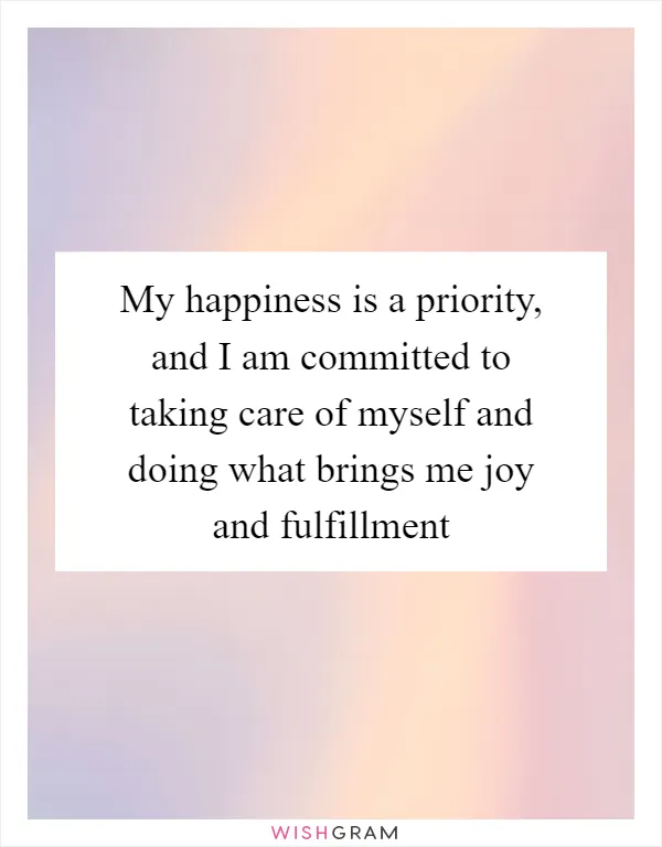 My happiness is a priority, and I am committed to taking care of myself and doing what brings me joy and fulfillment