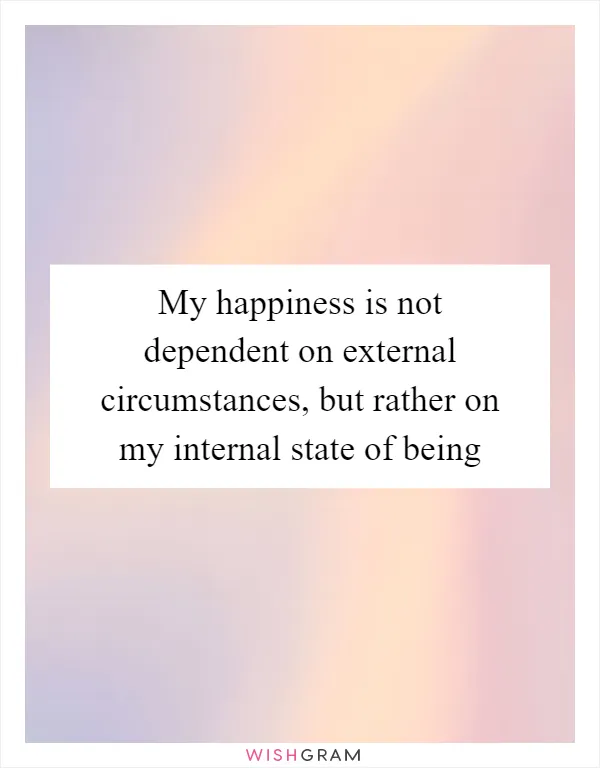 My happiness is not dependent on external circumstances, but rather on my internal state of being