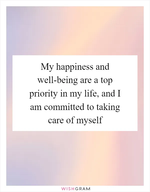 My happiness and well-being are a top priority in my life, and I am committed to taking care of myself