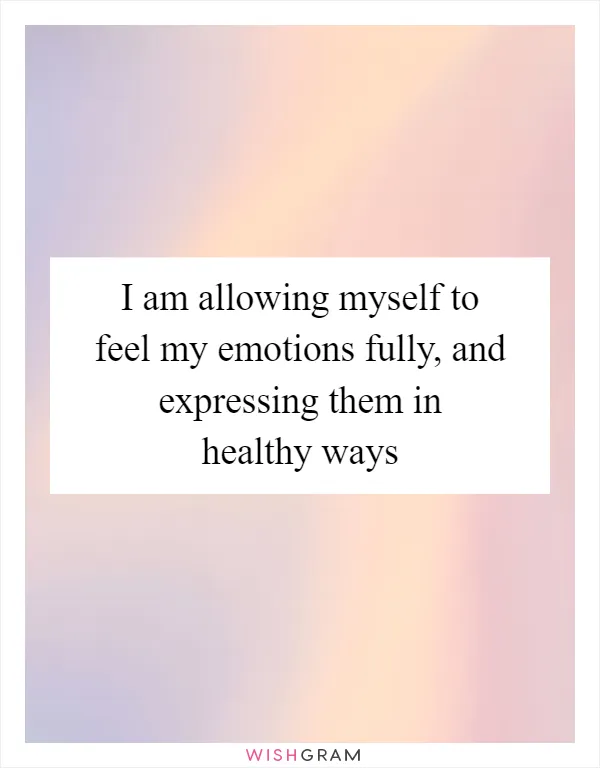 I am allowing myself to feel my emotions fully, and expressing them in healthy ways