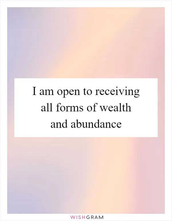 I am open to receiving all forms of wealth and abundance