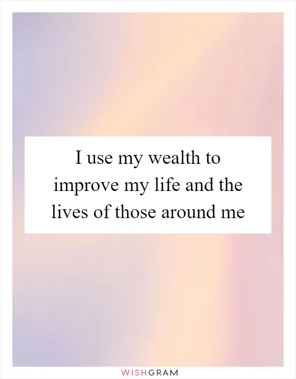 I use my wealth to improve my life and the lives of those around me