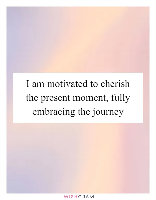 I am motivated to cherish the present moment, fully embracing the journey