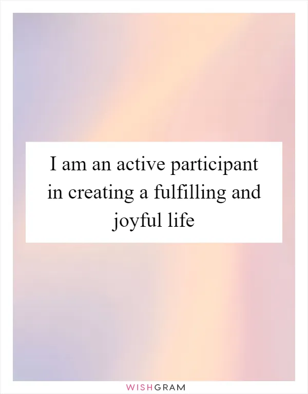 I am an active participant in creating a fulfilling and joyful life
