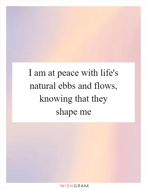 I am at peace with life's natural ebbs and flows, knowing that they shape me