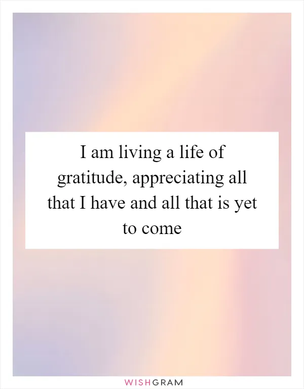 I am living a life of gratitude, appreciating all that I have and all that is yet to come