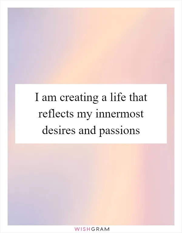 I am creating a life that reflects my innermost desires and passions