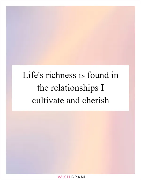 Life's richness is found in the relationships I cultivate and cherish