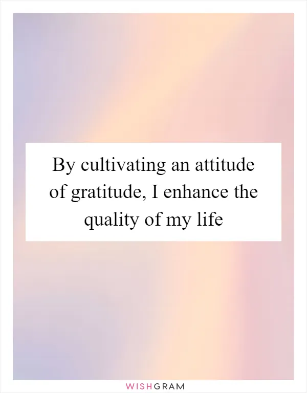 By cultivating an attitude of gratitude, I enhance the quality of my life