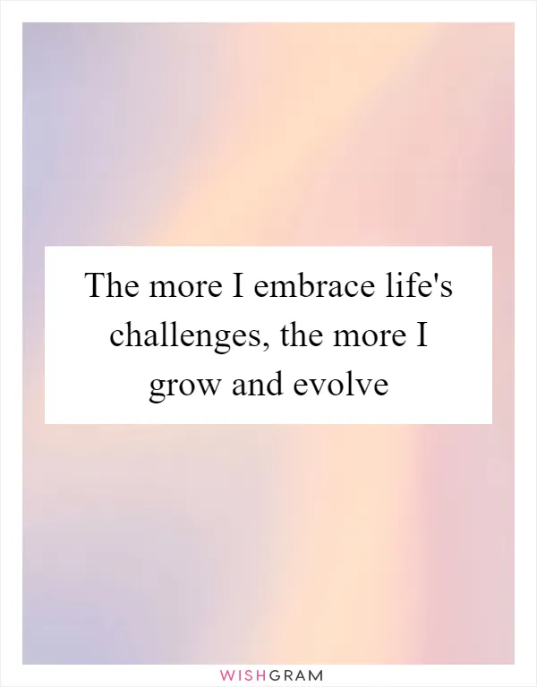 The more I embrace life's challenges, the more I grow and evolve