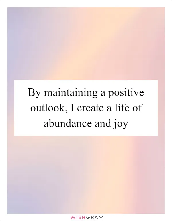 By maintaining a positive outlook, I create a life of abundance and joy