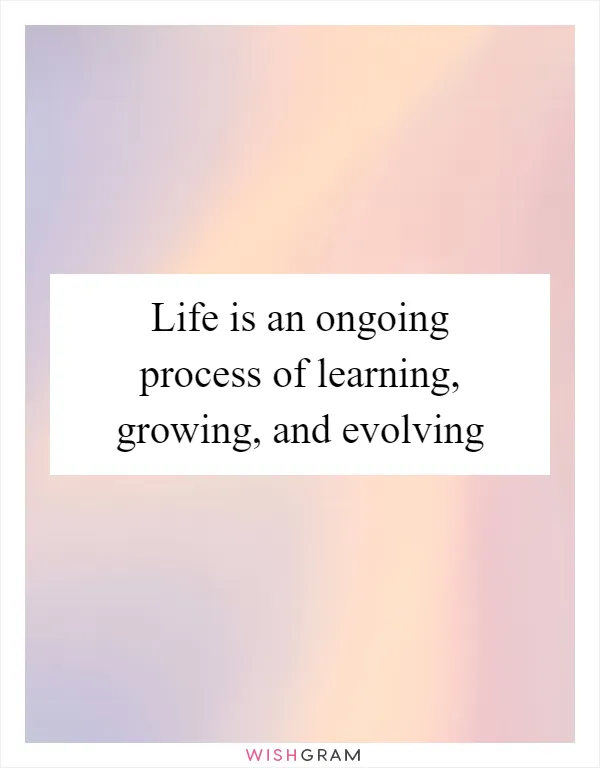 Life is an ongoing process of learning, growing, and evolving
