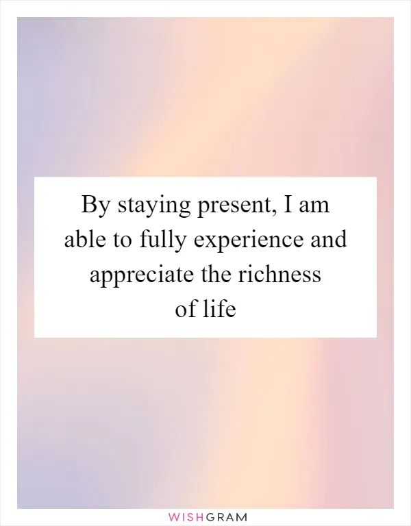 By staying present, I am able to fully experience and appreciate the richness of life