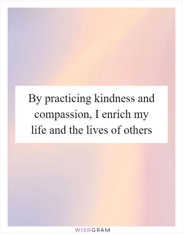 By practicing kindness and compassion, I enrich my life and the lives of others