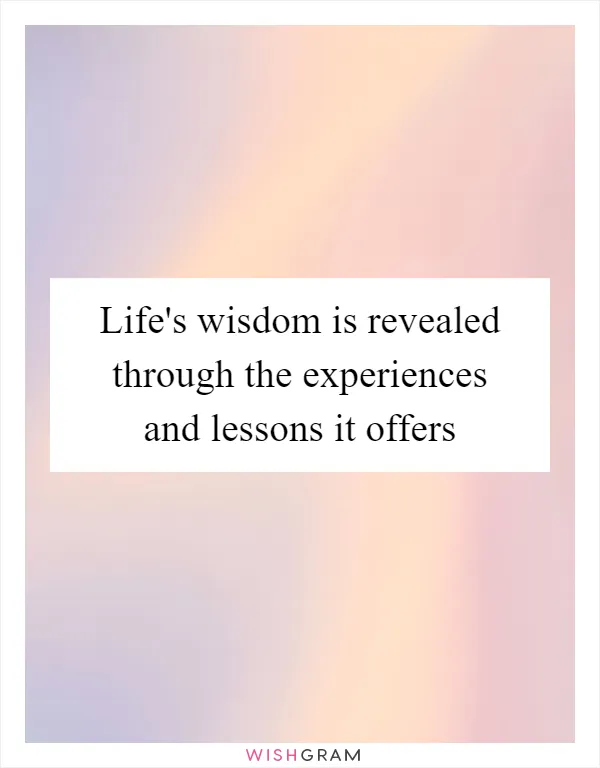 Life's wisdom is revealed through the experiences and lessons it offers