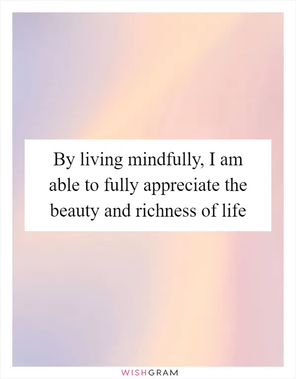 By living mindfully, I am able to fully appreciate the beauty and richness of life