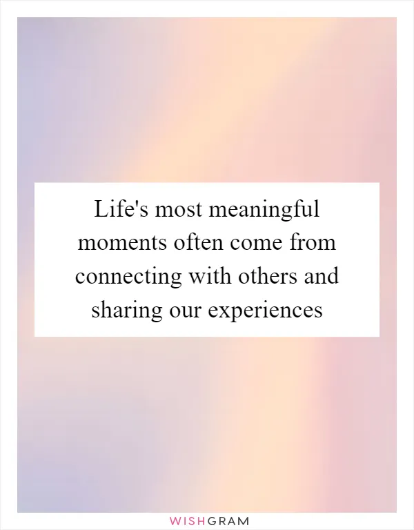 Life's most meaningful moments often come from connecting with others and sharing our experiences