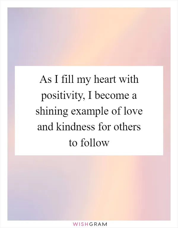 As I fill my heart with positivity, I become a shining example of love and kindness for others to follow