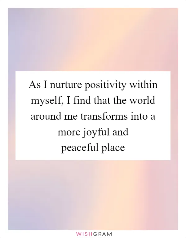 As I nurture positivity within myself, I find that the world around me transforms into a more joyful and peaceful place