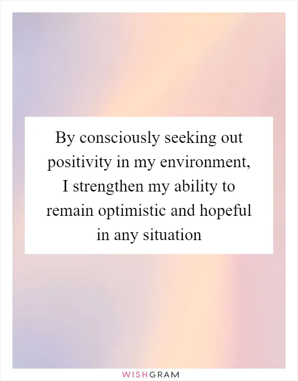 By consciously seeking out positivity in my environment, I strengthen my ability to remain optimistic and hopeful in any situation