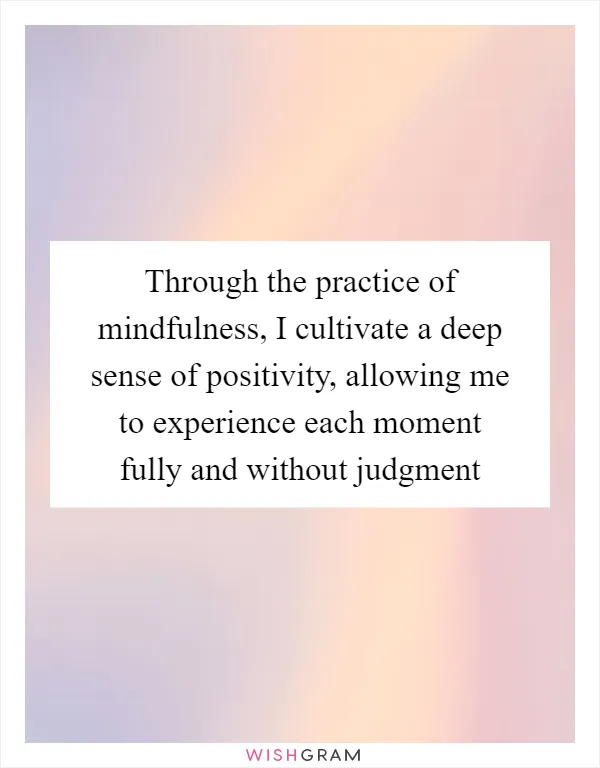 Through the practice of mindfulness, I cultivate a deep sense of positivity, allowing me to experience each moment fully and without judgment
