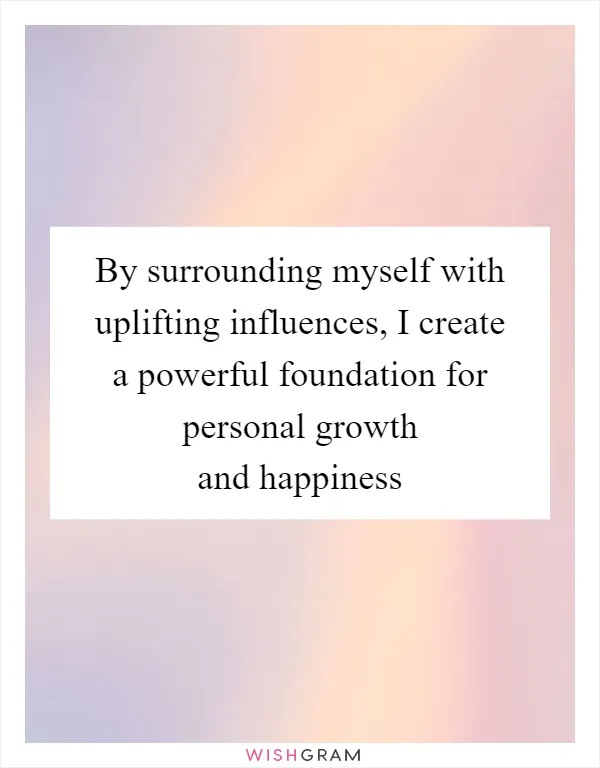 By surrounding myself with uplifting influences, I create a powerful foundation for personal growth and happiness