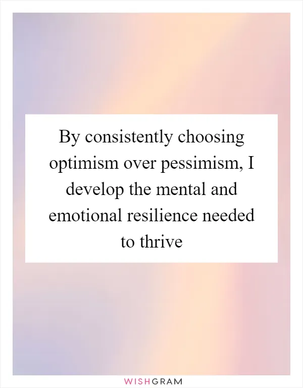 By consistently choosing optimism over pessimism, I develop the mental and emotional resilience needed to thrive