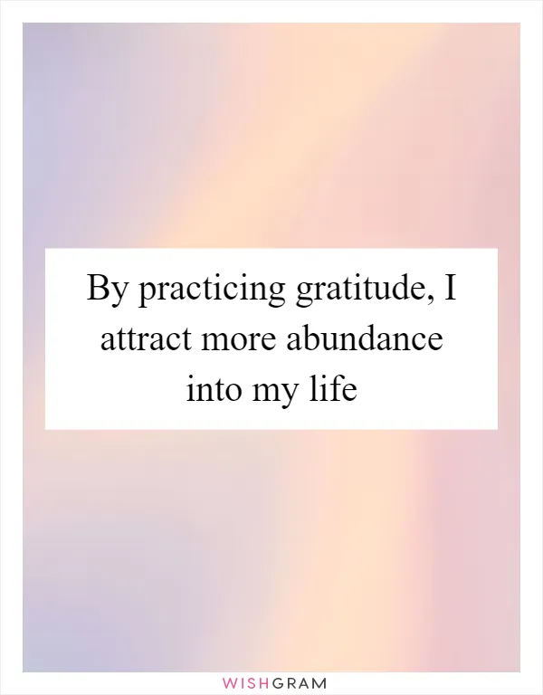 By practicing gratitude, I attract more abundance into my life