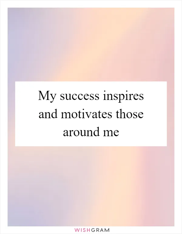 My success inspires and motivates those around me
