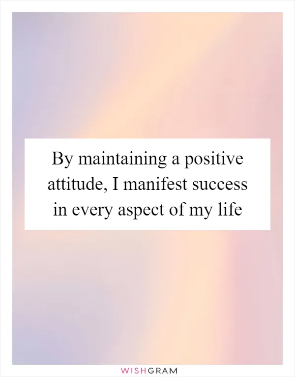 By maintaining a positive attitude, I manifest success in every aspect of my life