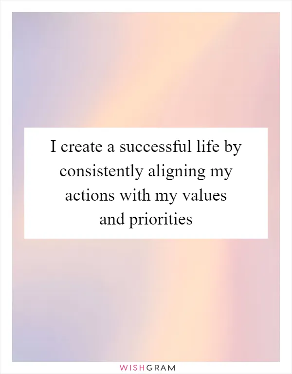 I create a successful life by consistently aligning my actions with my values and priorities