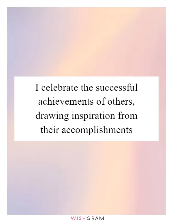 I celebrate the successful achievements of others, drawing inspiration from their accomplishments