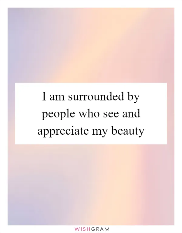 I am surrounded by people who see and appreciate my beauty