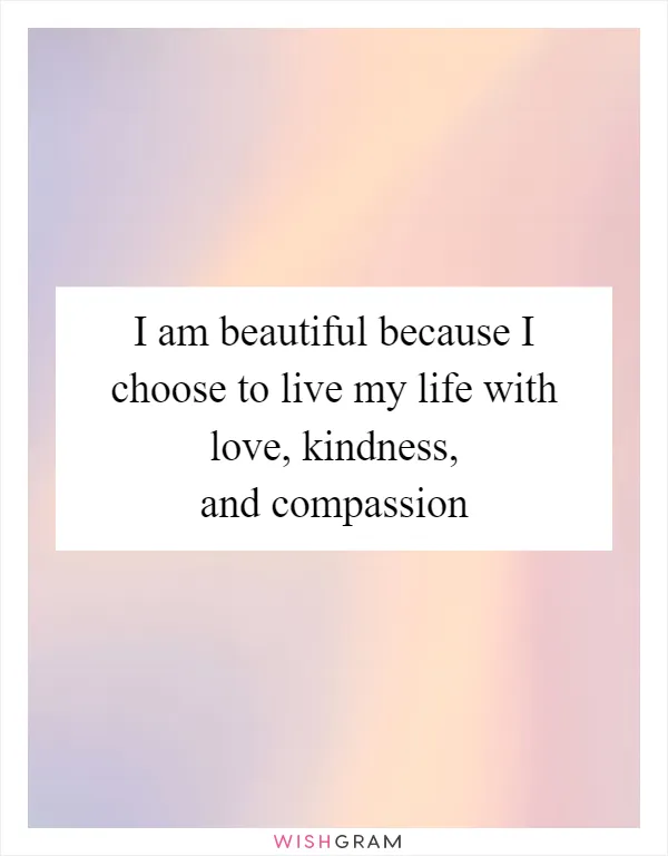 I am beautiful because I choose to live my life with love, kindness, and compassion
