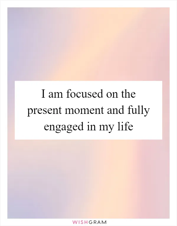 I am focused on the present moment and fully engaged in my life