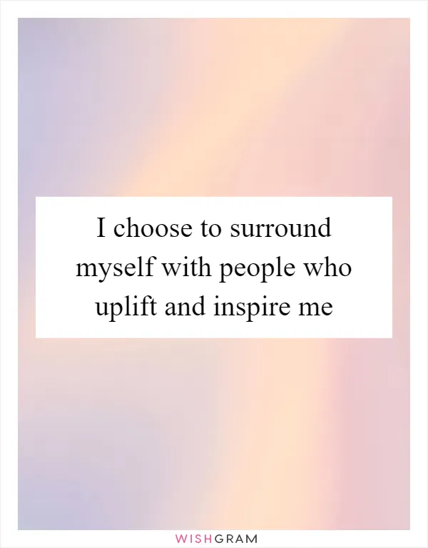 I choose to surround myself with people who uplift and inspire me