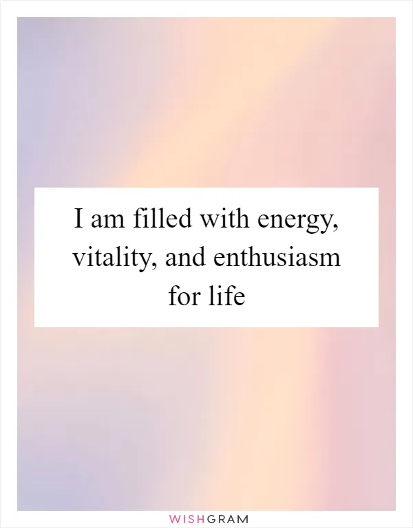I am filled with energy, vitality, and enthusiasm for life