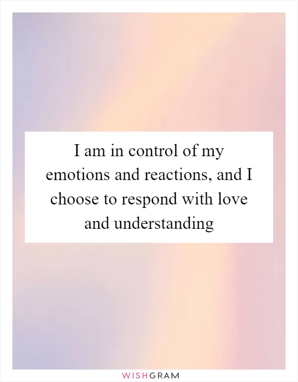 I am in control of my emotions and reactions, and I choose to respond with love and understanding
