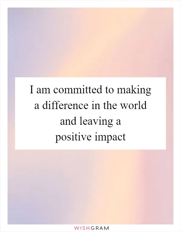 I am committed to making a difference in the world and leaving a positive impact