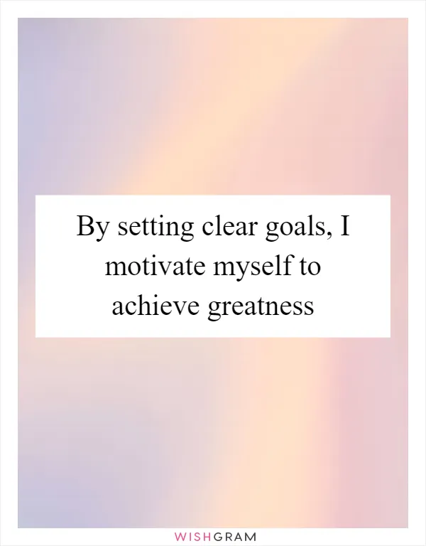 By setting clear goals, I motivate myself to achieve greatness