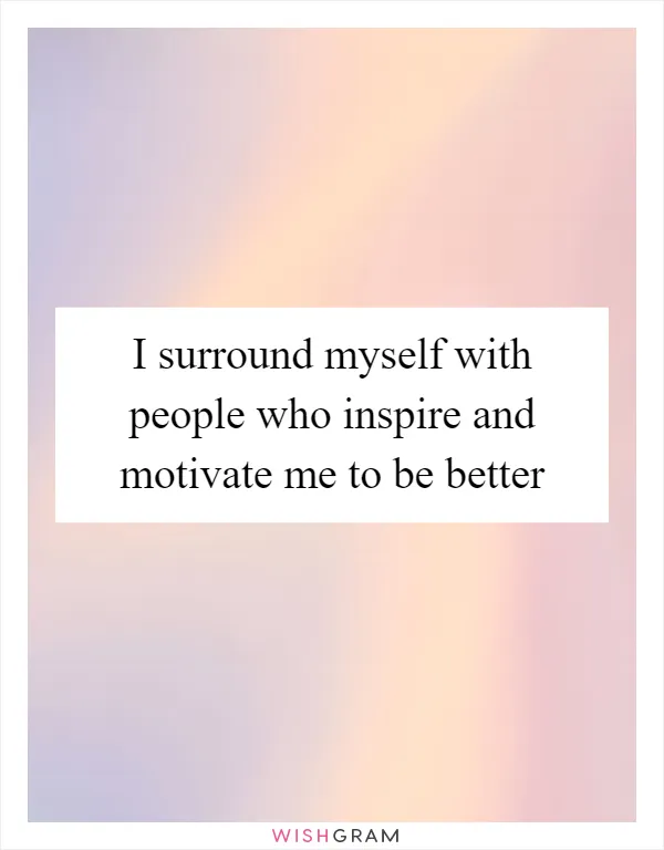 I surround myself with people who inspire and motivate me to be better