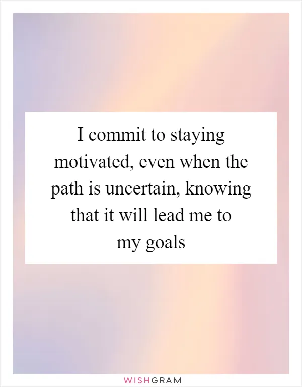 I commit to staying motivated, even when the path is uncertain, knowing that it will lead me to my goals