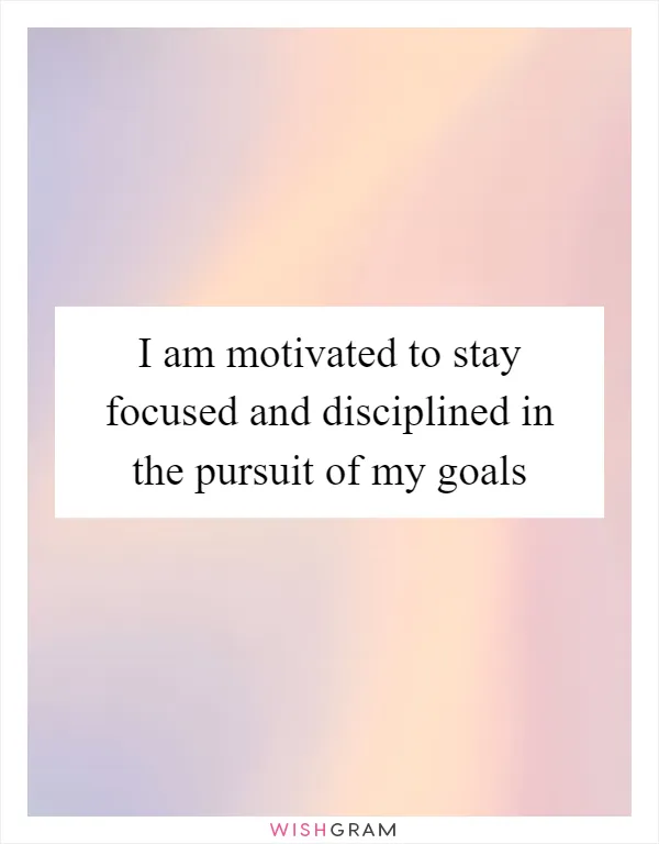 I am motivated to stay focused and disciplined in the pursuit of my goals