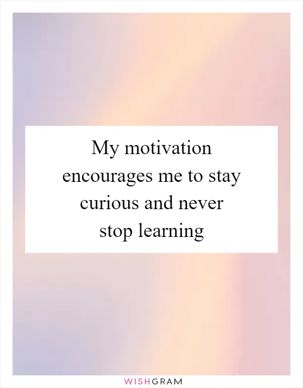 My motivation encourages me to stay curious and never stop learning