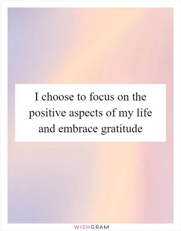 I choose to focus on the positive aspects of my life and embrace gratitude