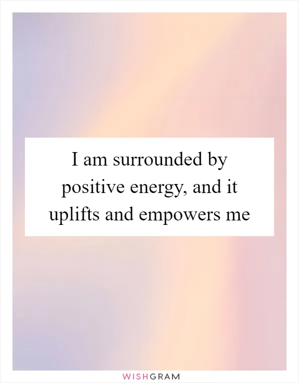 I am surrounded by positive energy, and it uplifts and empowers me