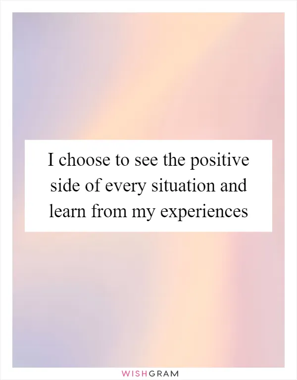 I choose to see the positive side of every situation and learn from my experiences