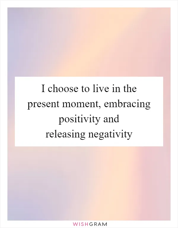 I choose to live in the present moment, embracing positivity and releasing negativity
